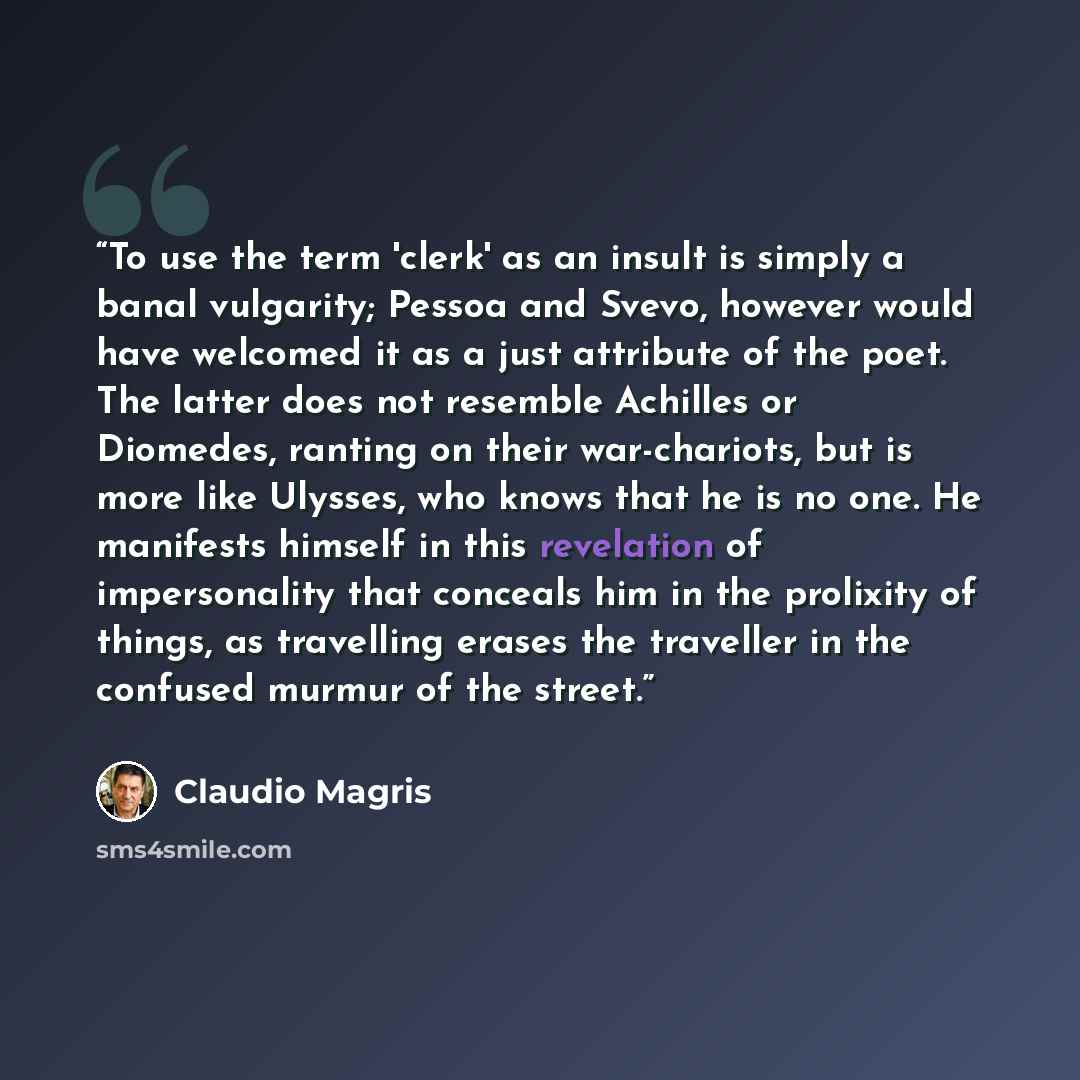 “To use the term 'clerk' as an insult is simply a banal vulgarity; Pessoa and Svevo, however would have welcomed it as a just attribute of the poet. The latter does not resemble Achilles or Diomedes, ranting on their war-chariots, but is more like Ulysses, who knows that he is no one. He manifests…” quote by Claudio Magris