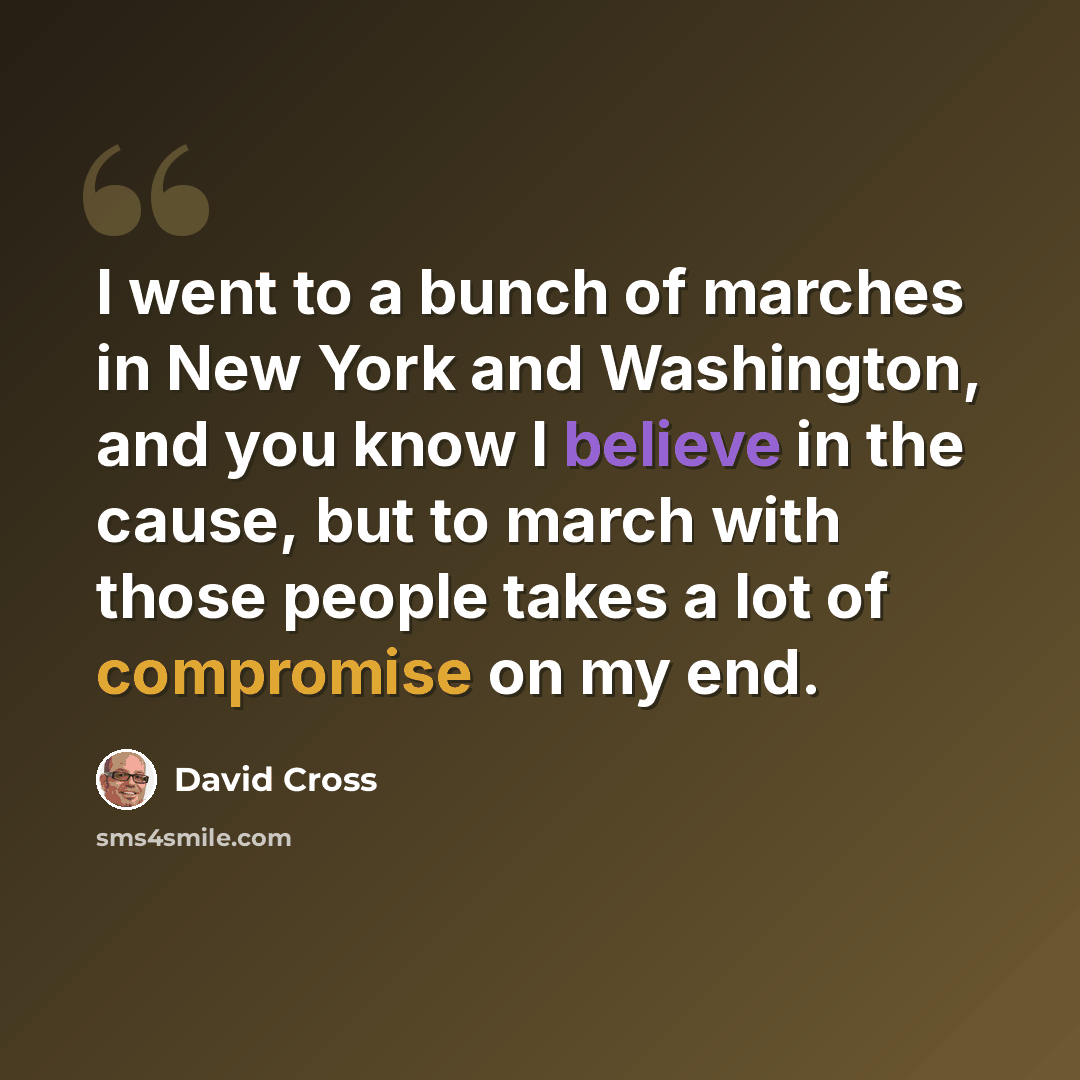 “I went to a bunch of marches in New York and Washington, and you know I believe in the cause, but to march with those people takes a lot of compromise on my end.” quote by David Cross