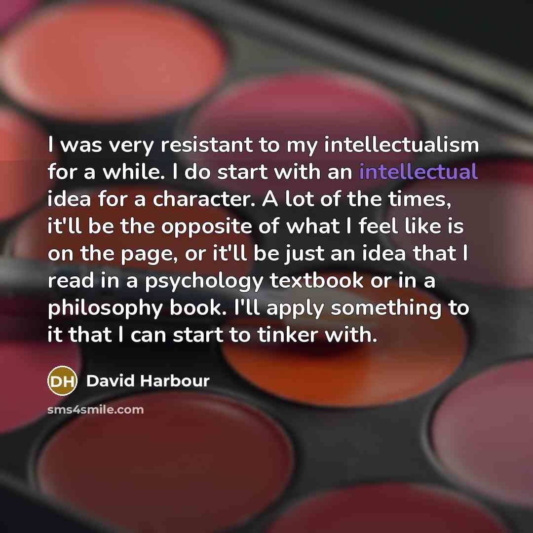 “I was very resistant to my intellectualism for a while. I do start with an intellectual idea for a character. A lot of the times, it'll be the opposite of what I feel like is on the page, or it'll be just an idea that I read in a psychology textbook or in a philosophy book. I'll apply something to…” quote by David Harbour