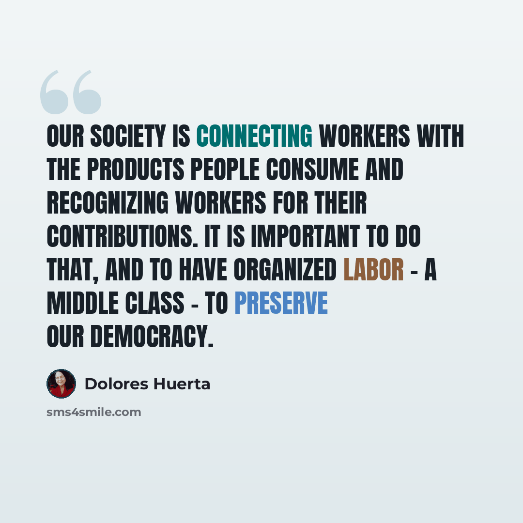 “Our society is connecting workers with the products people consume and recognizing workers for their contributions. It is important to do that, and to have organized labor - a middle class - to preserve our democracy.” quote by Dolores Huerta