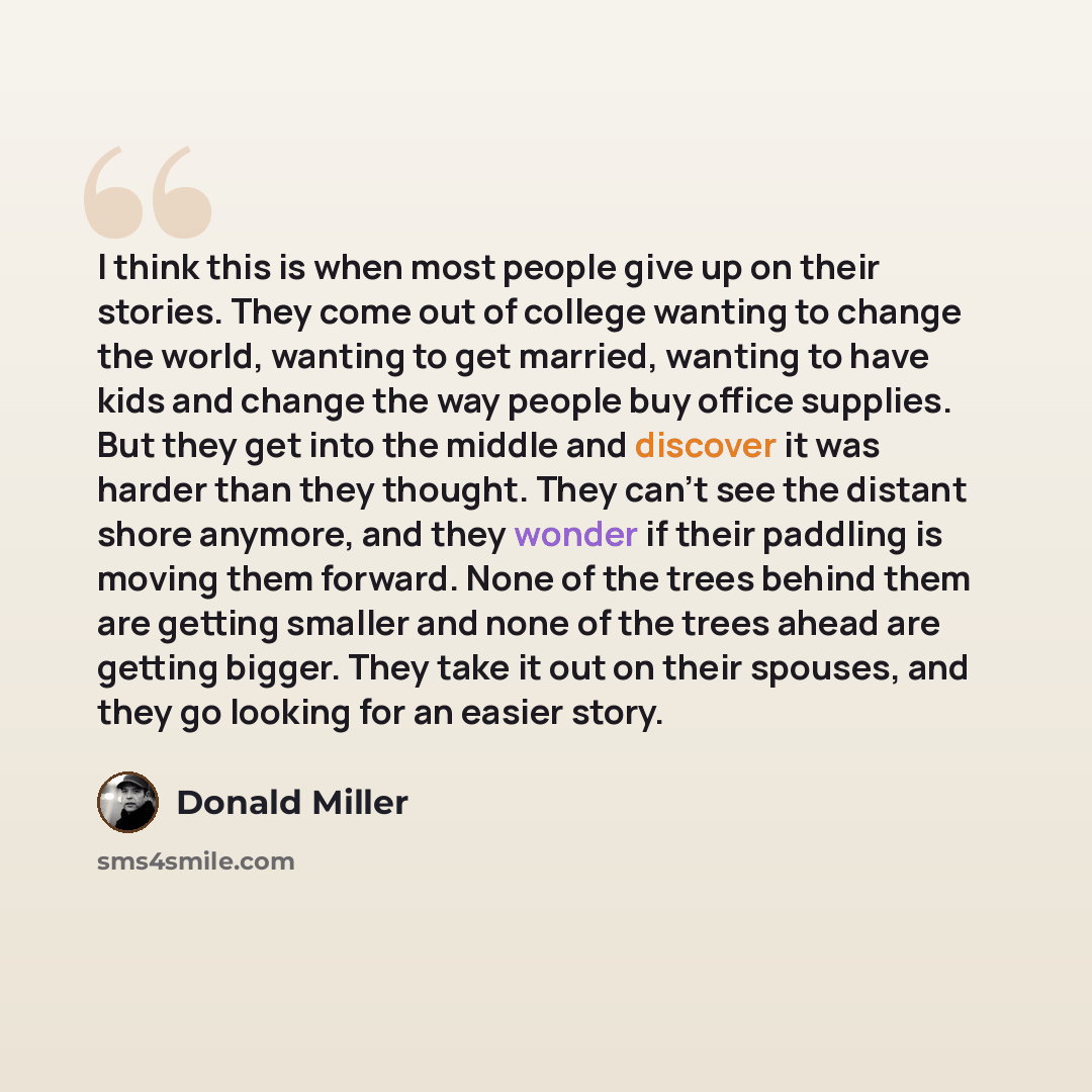 “I think this is when most people give up on their stories. They come out of college wanting to change the world, wanting to get married, wanting to have kids and change the way people buy office supplies. But they get into the middle and discover it was harder than they thought. They can't see the…” quote by Donald Miller