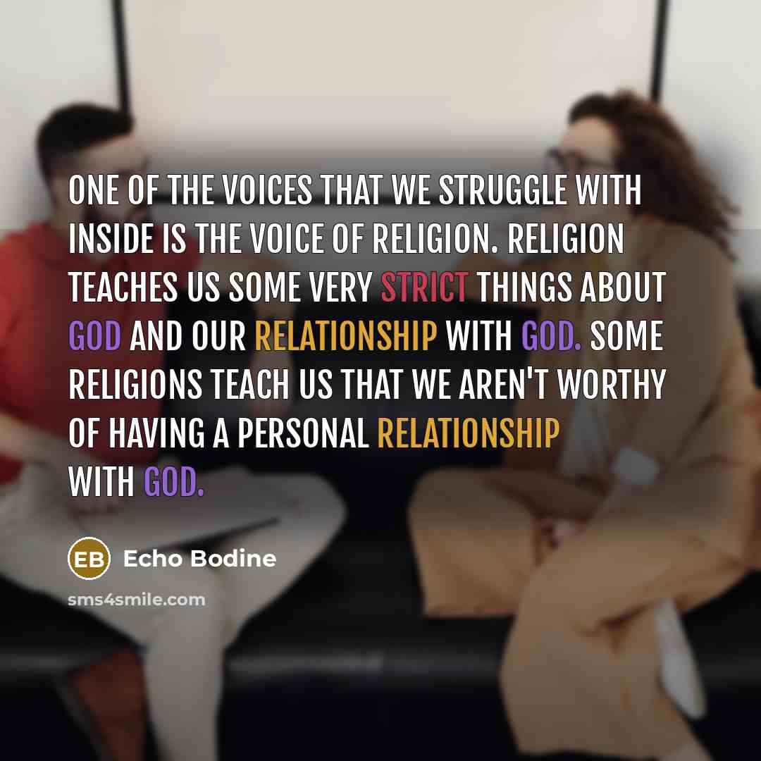 “One of the voices that we struggle with inside is the voice of religion. Religion teaches us some very strict things about God and our relationship with God. Some religions teach us that we aren't worthy of having a personal relationship with God.” quote by Echo Bodine