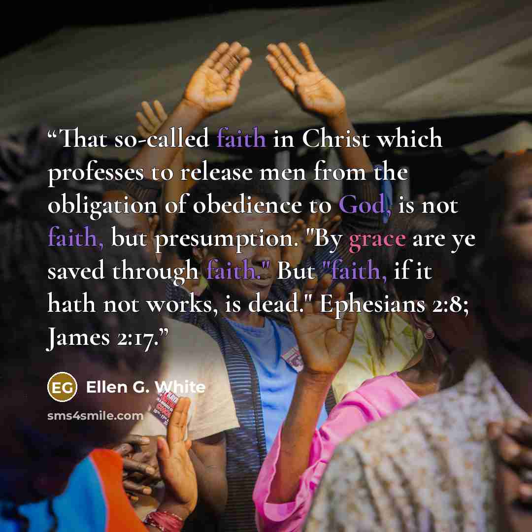 “That so-called faith in Christ which professes to release men from the obligation of obedience to God, is not faith, but presumption. "By grace are ye saved through faith." But "faith, if it hath not works, is dead." Ephesians 2:8; James 2:17.” quote by Ellen G. White