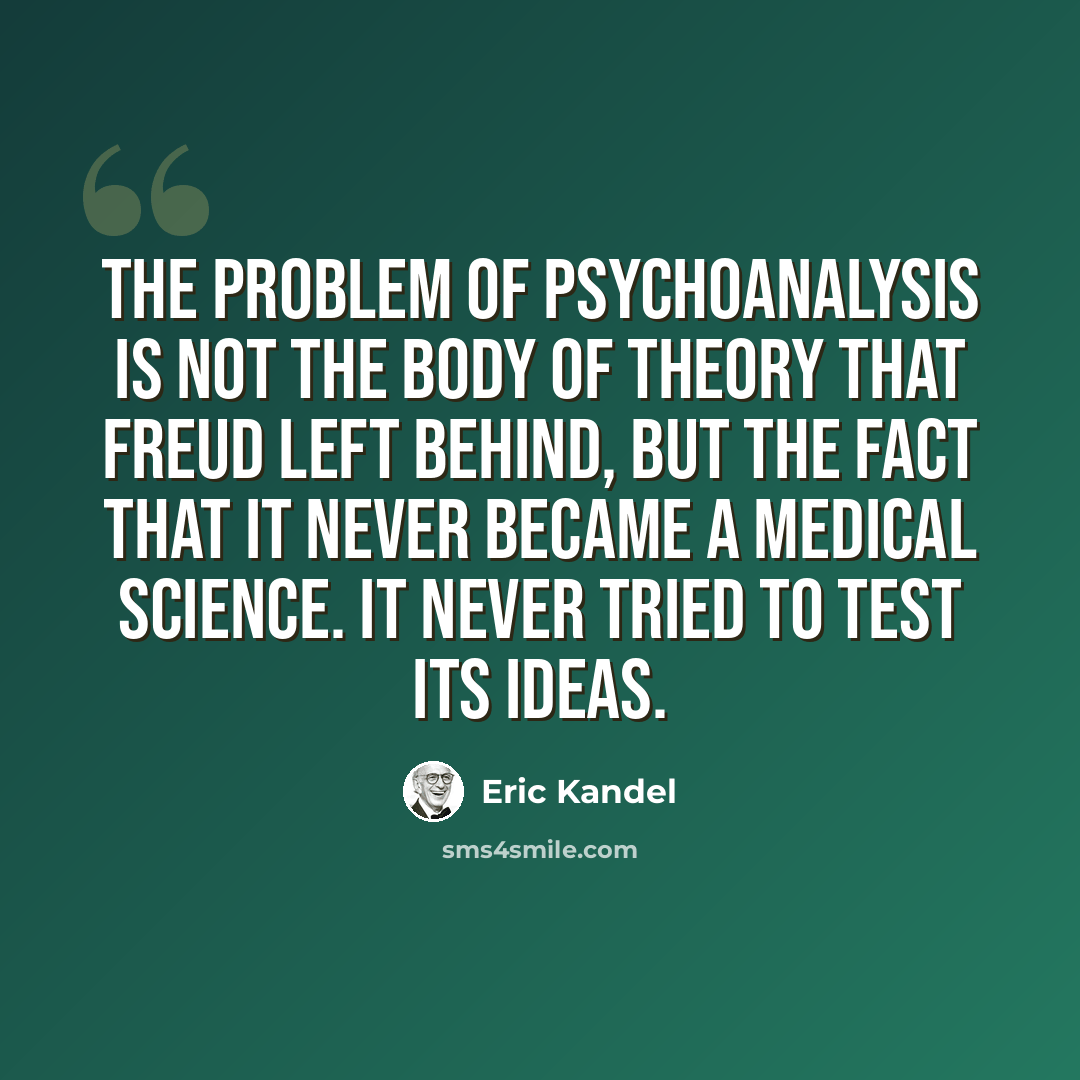 “The problem of psychoanalysis is not the body of theory that Freud left behind, but the fact that it never became a medical science. It never tried to test its ideas.” quote by Eric Kandel