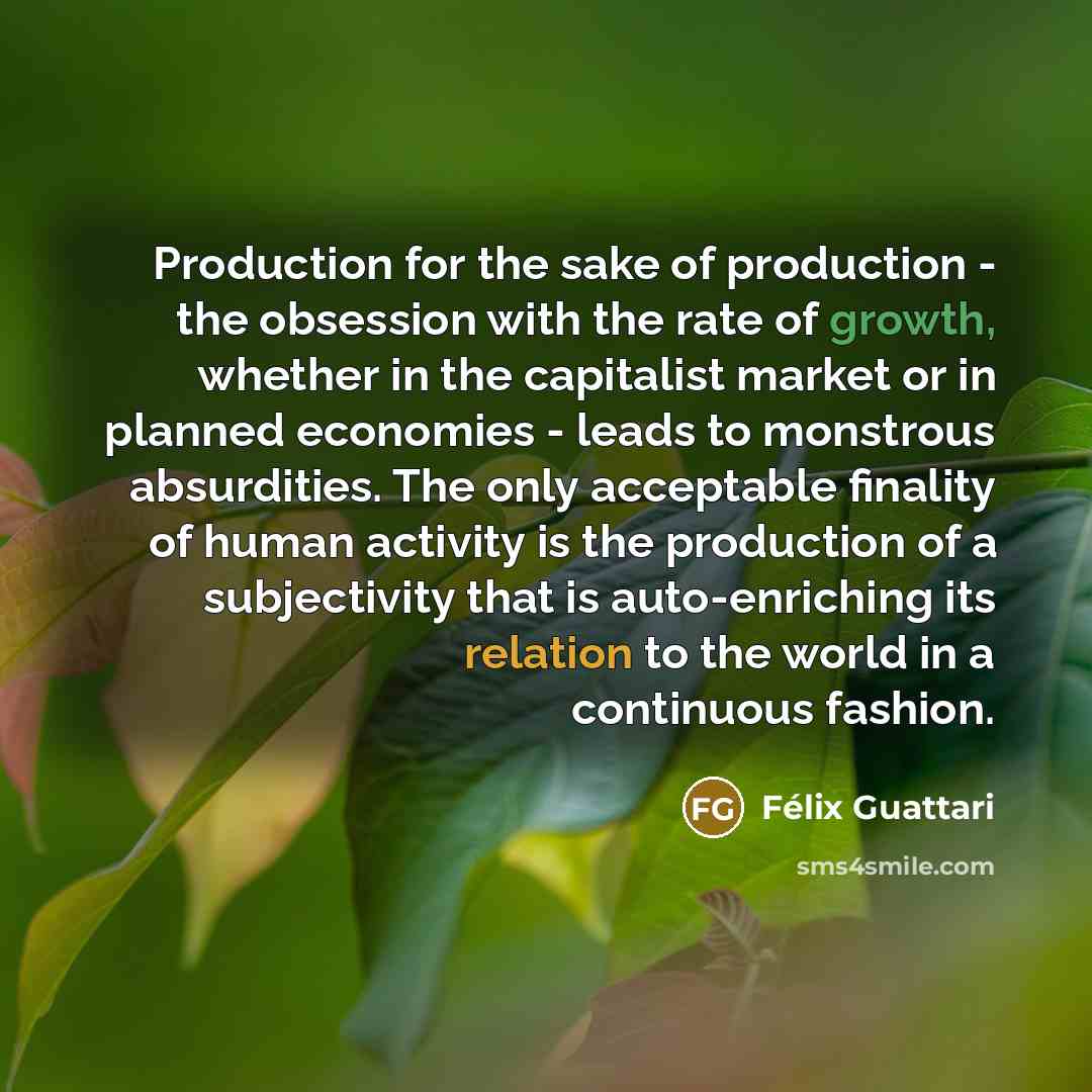 “Production for the sake of production - the obsession with the rate of growth, whether in the capitalist market or in planned economies - leads to monstrous absurdities. The only acceptable finality of human activity is the production of a subjectivity that is auto-enriching its relation to the…” quote by Felix Guattari