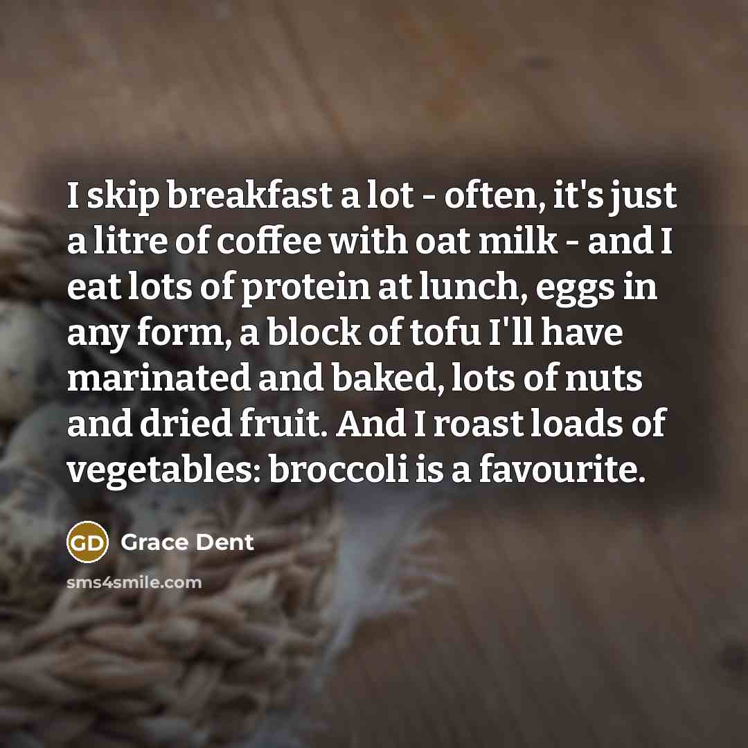 “I skip breakfast a lot - often, it's just a litre of coffee with oat milk - and I eat lots of protein at lunch, eggs in any form, a block of tofu I'll have marinated and baked, lots of nuts and dried fruit. And I roast loads of vegetables: broccoli is a favourite.” quote by Grace Dent