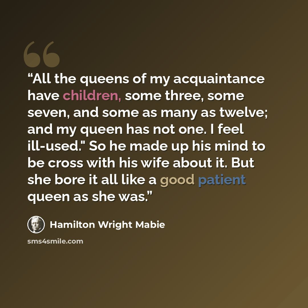 “All the queens of my acquaintance have children, some three, some seven, and some as many as twelve; and my queen has not one. I feel ill-used." So he made up his mind to be cross with his wife about it. But she bore it all like a good patient queen as she was.” quote by Hamilton Wright Mabie