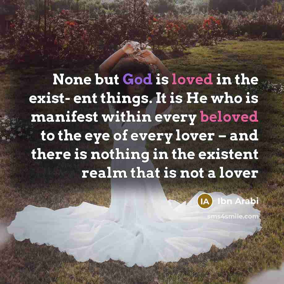 “None but God is loved in the exist- ent things. It is He who is manifest within every beloved to the eye of every lover – and there is nothing in the existent realm that is not a lover” quote by Ibn Arabi