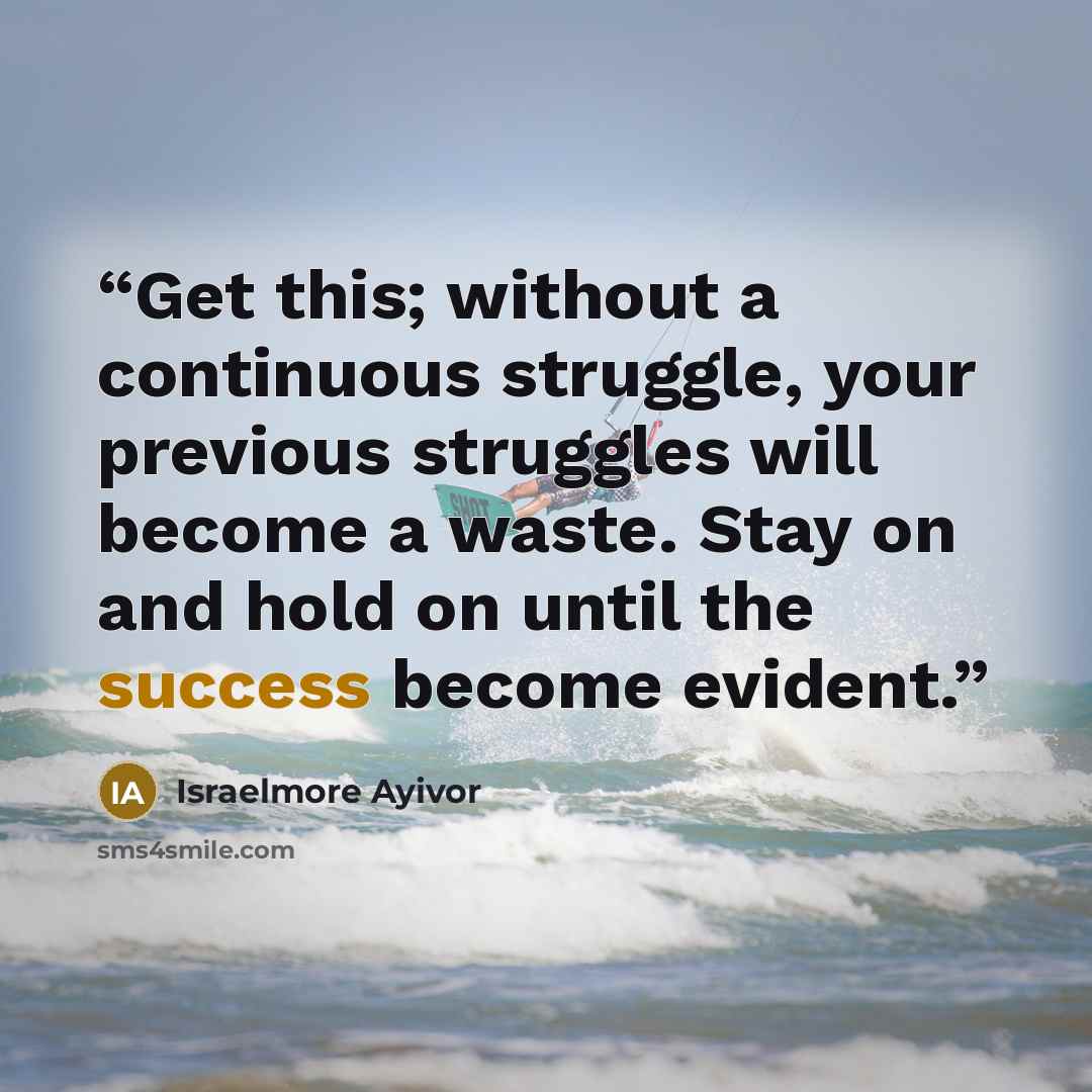 “Get this; without a continuous struggle, your previous struggles will become a waste. Stay on and hold on until the success become evident.” quote by Israelmore Ayivor