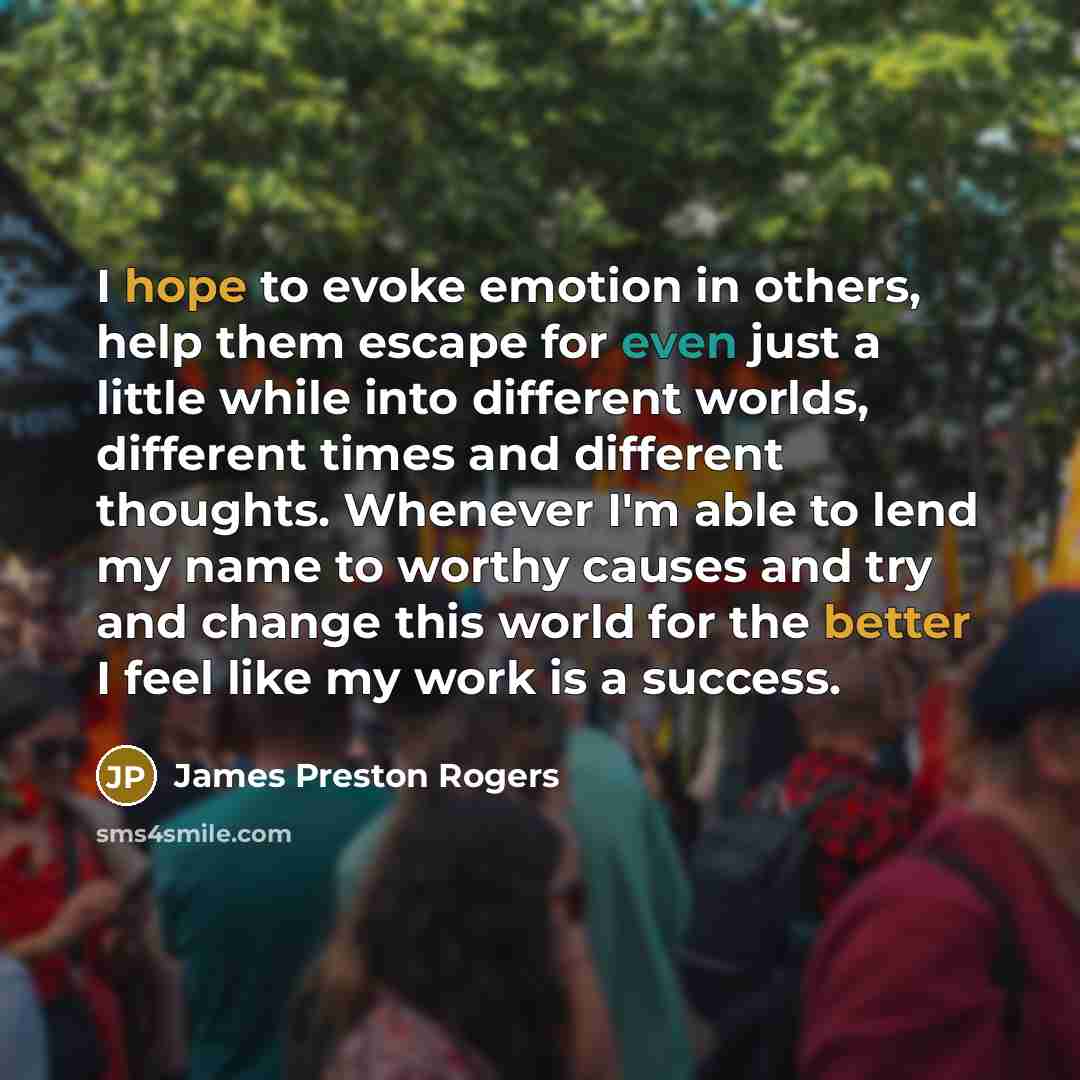 “I hope to evoke emotion in others, help them escape for even just a little while into different worlds, different times and different thoughts. Whenever I'm able to lend my name to worthy causes and try and change this world for the better I feel like my work is a success.” quote by James Preston Rogers