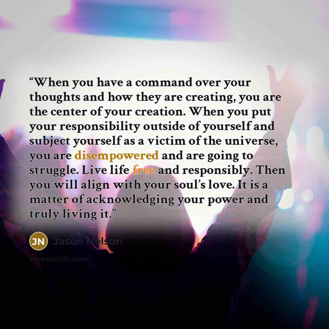 “When you have a command over your thoughts and how they are creating, you are the center of your creation. When you put your responsibility outside of yourself and subject yourself as a victim of the universe, you are disempowered and are going to struggle. Live life free and responsibly. Then you…” quote by Jason Nelson