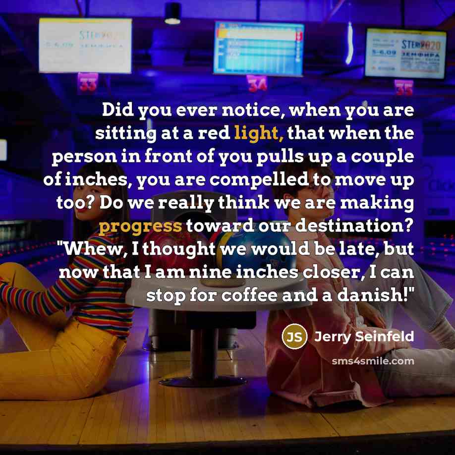 “Did you ever notice, when you are sitting at a red light, that when the person in front of you pulls up a couple of inches, you are compelled to move up too? Do we really think we are making progress toward our destination? "Whew, I thought we would be late, but now that I am nine inches closer, I…” quote by Jerry Seinfeld