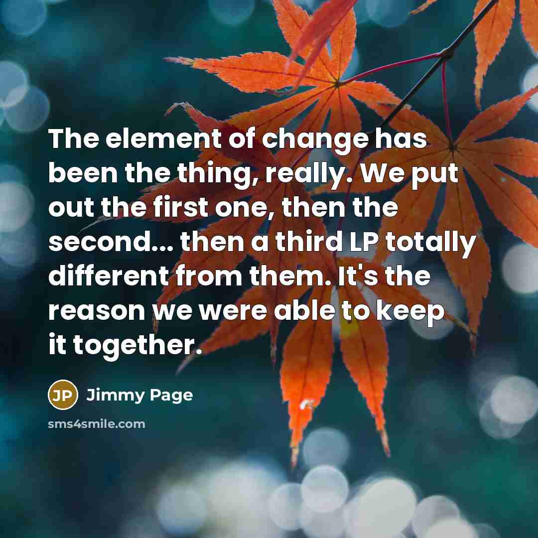 “The element of change has been the thing, really. We put out the first one, then the second... then a third LP totally different from them. It's the reason we were able to keep it together.” quote by Jimmy Page