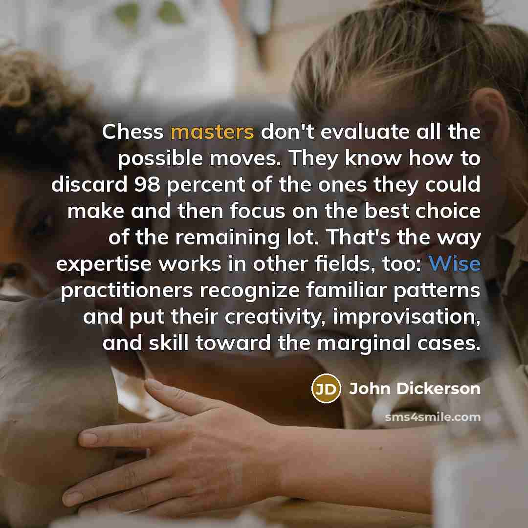 “Chess masters don't evaluate all the possible moves. They know how to discard 98 percent of the ones they could make and then focus on the best choice of the remaining lot. That's the way expertise works in other fields, too: Wise practitioners recognize familiar patterns and put their creativity…” quote by John Dickerson