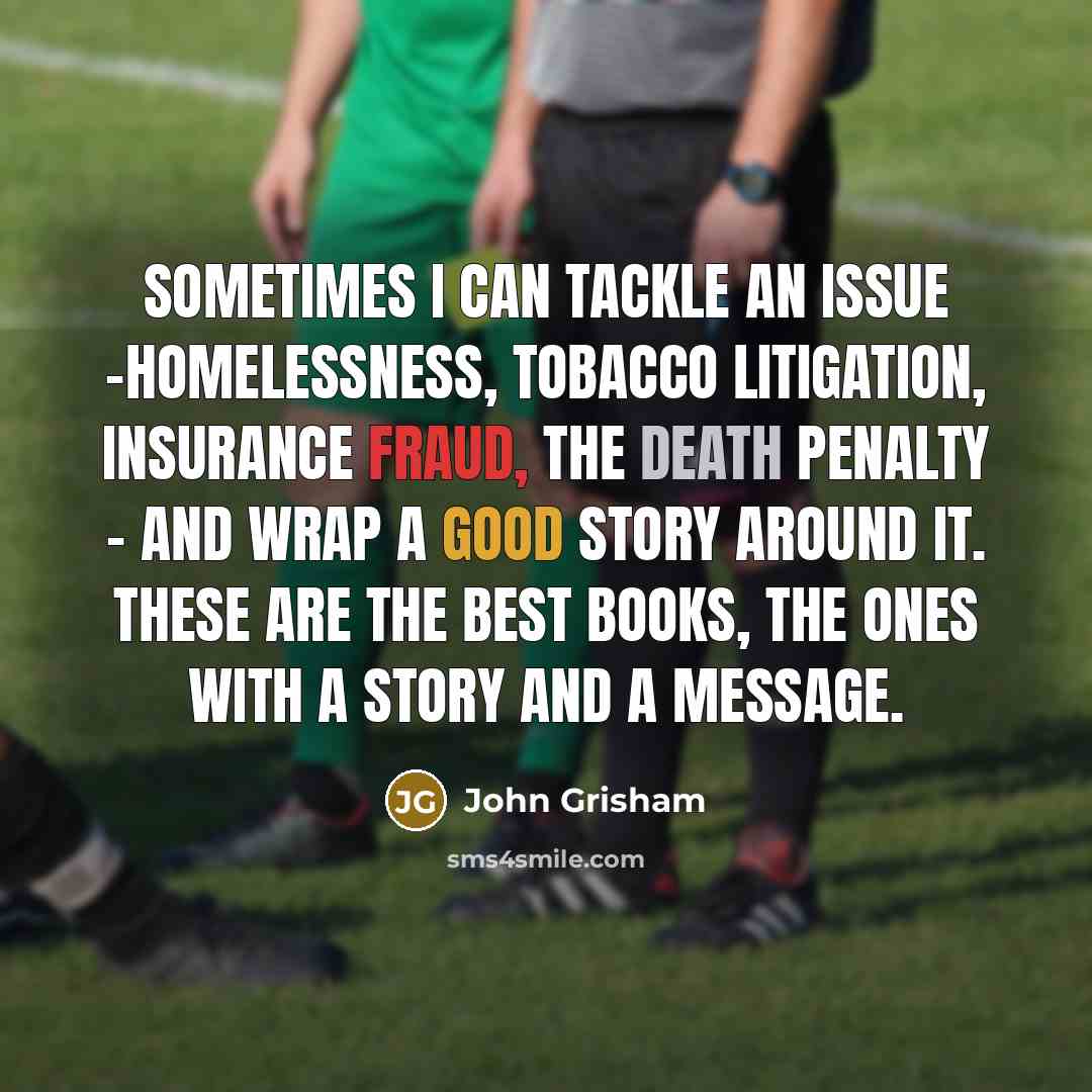 “Sometimes I can tackle an issue -homelessness, tobacco litigation, insurance fraud, the death penalty - and wrap a good story around it. These are the best books, the ones with a story and a message.” quote by John Grisham
