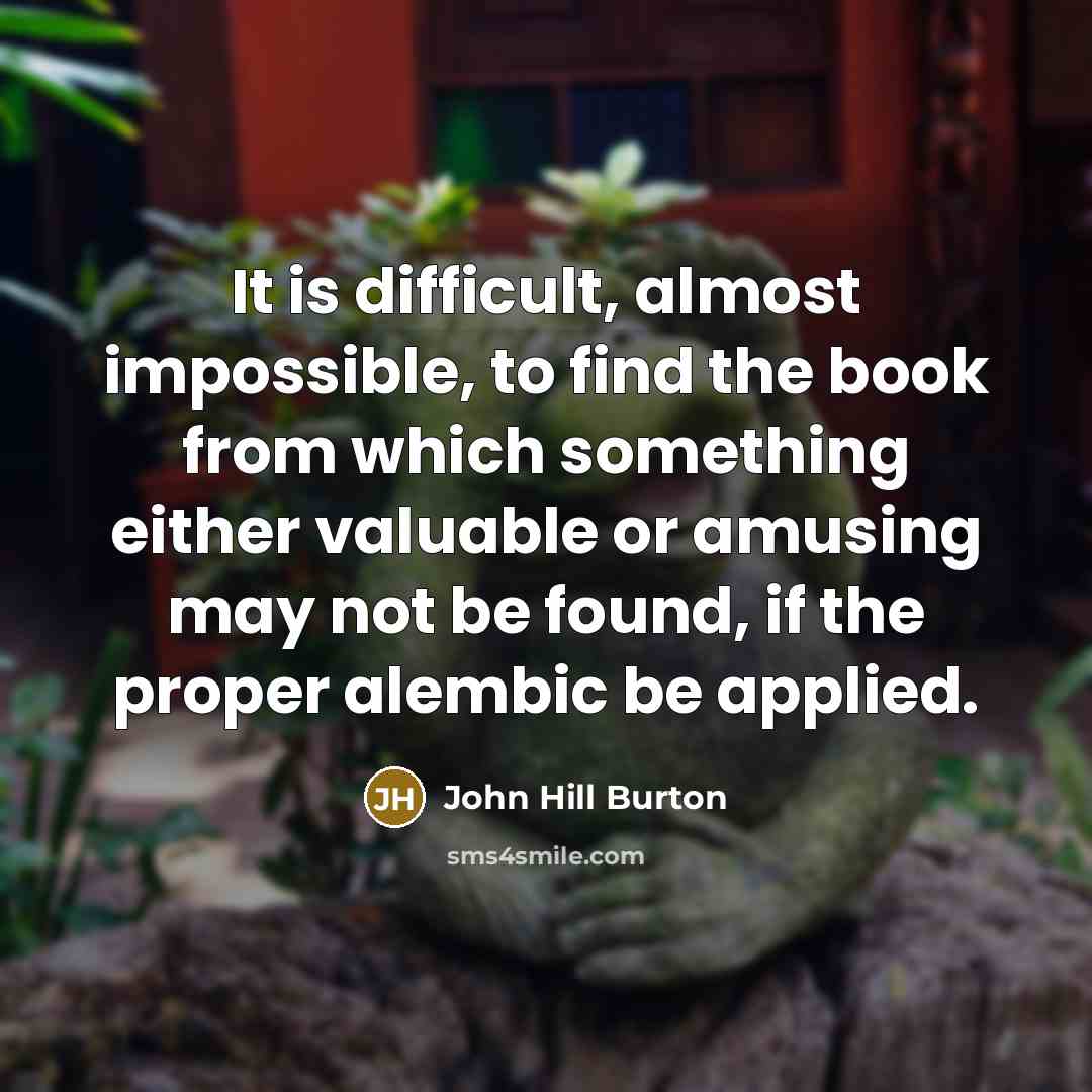 “It is difficult, almost impossible, to find the book from which something either valuable or amusing may not be found, if the proper alembic be applied.” quote by John Hill Burton