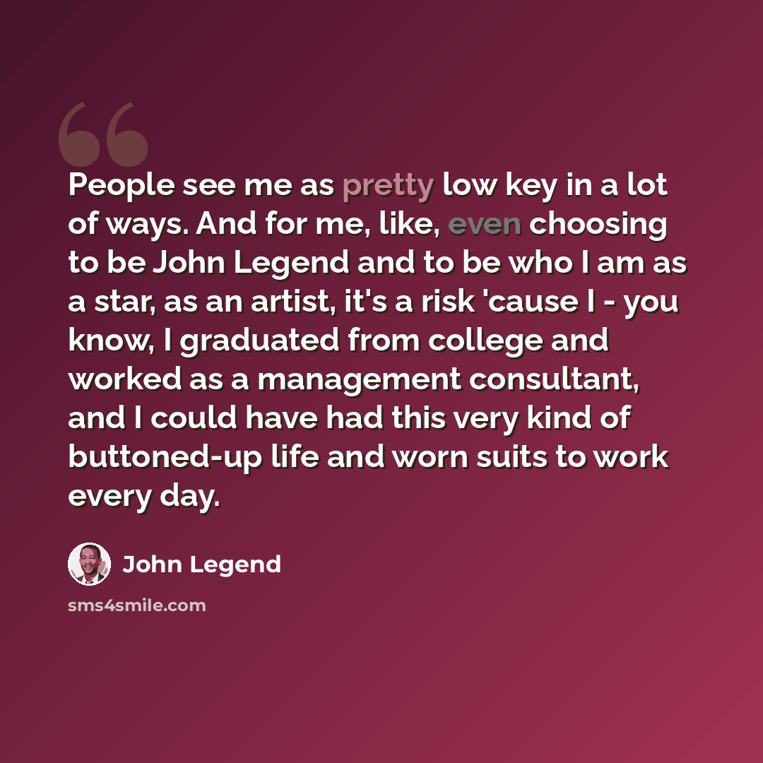 “People see me as pretty low key in a lot of ways. And for me, like, even choosing to be John Legend and to be who I am as a star, as an artist, it's a risk 'cause I - you know, I graduated from college and worked as a management consultant, and I could have had this very kind of buttoned-up life…” quote by John Legend