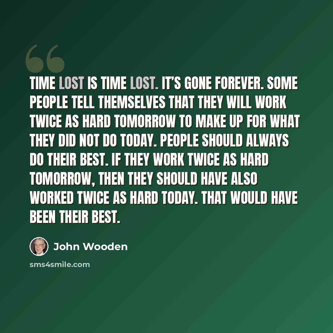 “Time lost is time lost. It’s gone forever. Some people tell themselves that they will work twice as hard tomorrow to make up for what they did not do today. People should always do their best. If they work twice as hard tomorrow, then they should have also worked twice as hard today. That would…” quote by John Wooden