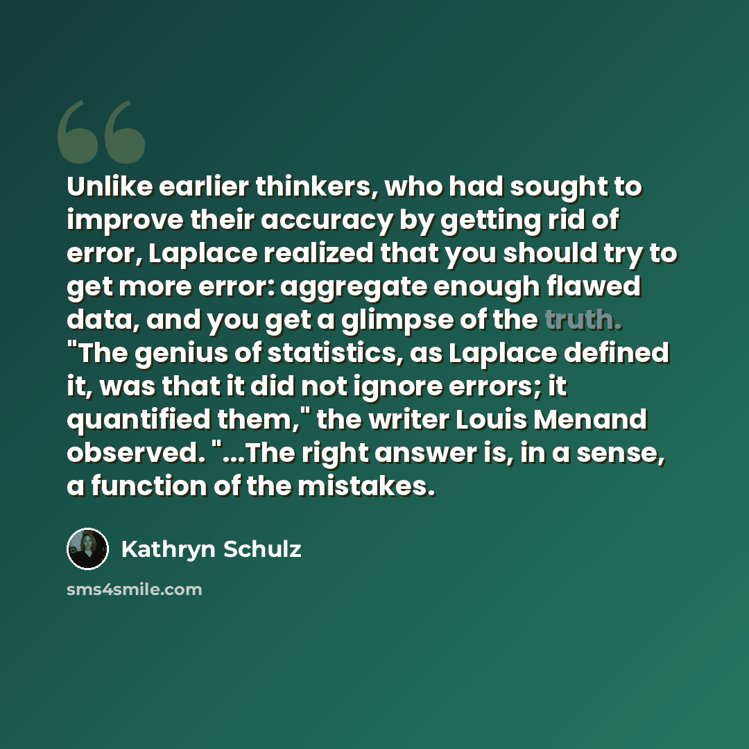 “Unlike earlier thinkers, who had sought to improve their accuracy by getting rid of error, Laplace realized that you should try to get more error: aggregate enough flawed data, and you get a glimpse of the truth. "The genius of statistics, as Laplace defined it, was that it did not ignore errors…” quote by Kathryn Schulz