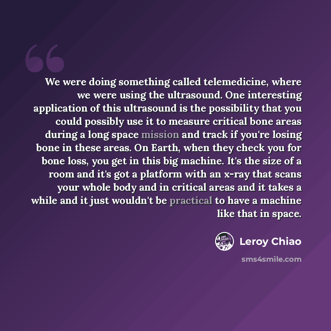 “We were doing something called telemedicine, where we were using the ultrasound. One interesting application of this ultrasound is the possibility that you could possibly use it to measure critical bone areas during a long space mission and track if you're losing bone in these areas. On Earth…” quote by Leroy Chiao