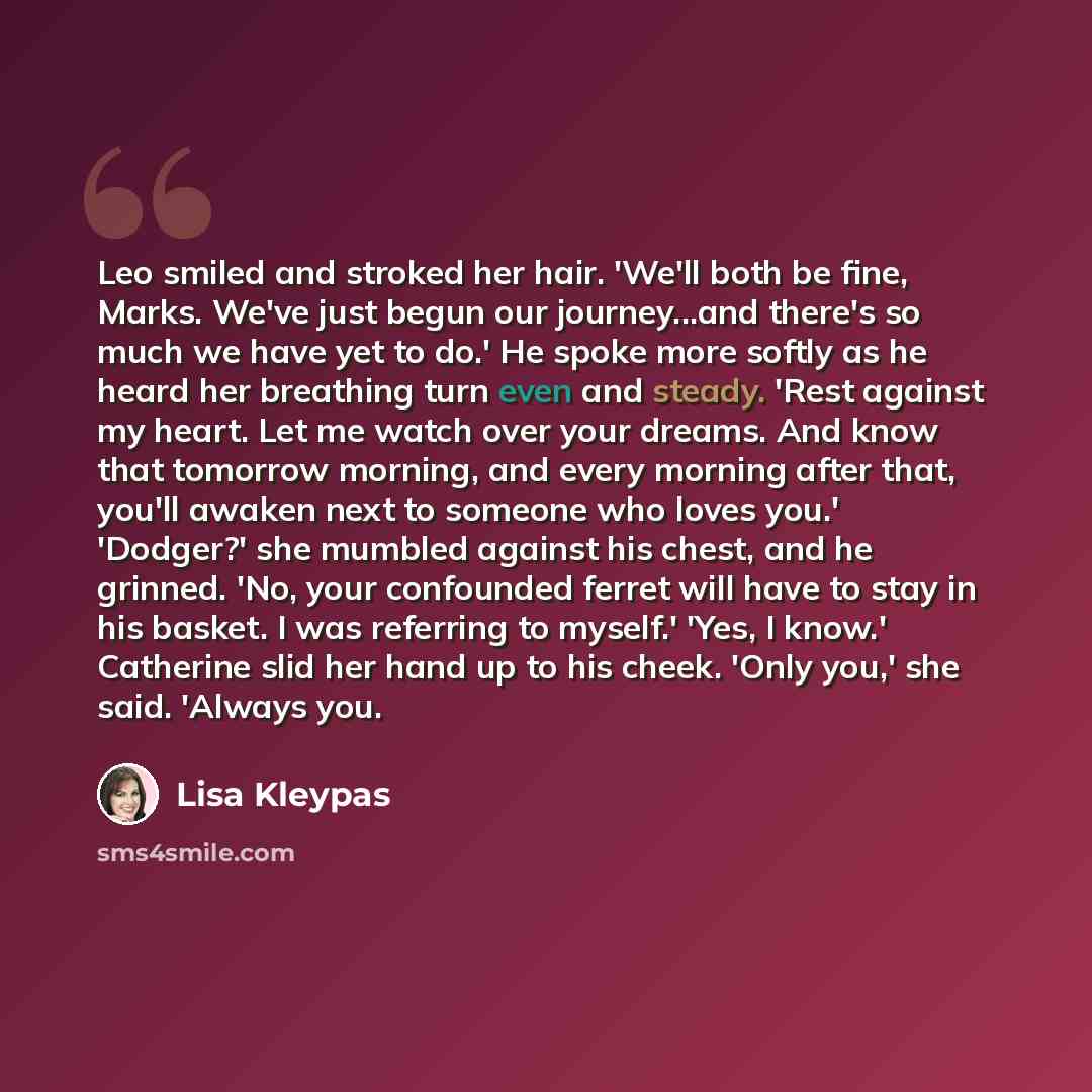 “Leo smiled and stroked her hair. 'We'll both be fine, Marks. We've just begun our journey...and there's so much we have yet to do.' He spoke more softly as he heard her breathing turn even and steady. 'Rest against my heart. Let me watch over your dreams. And know that tomorrow morning, and every…” quote by Lisa Kleypas