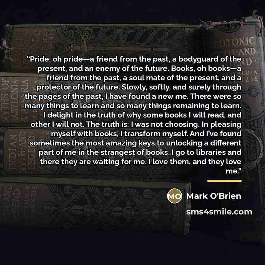 “Pride, oh pride—a friend from the past, a bodyguard of the present, and an enemy of the future. Books, oh books—a friend from the past, a soul mate of the present, and a protector of the future. Slowly, softly, and surely through the pages of the past, I have found a new me. There were so many…” quote by Mark O'Brien