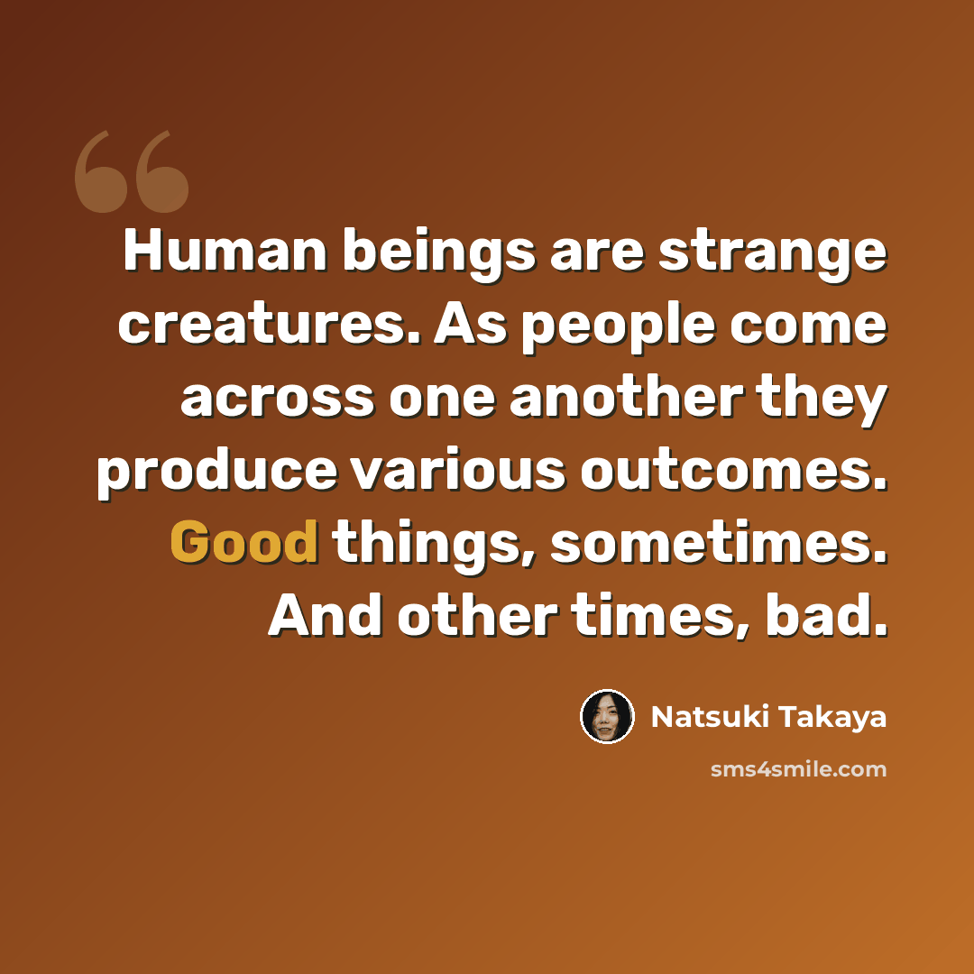 “Human beings are strange creatures. As people come across one another they produce various outcomes. Good things, sometimes. And other times, bad.” quote by Natsuki Takaya