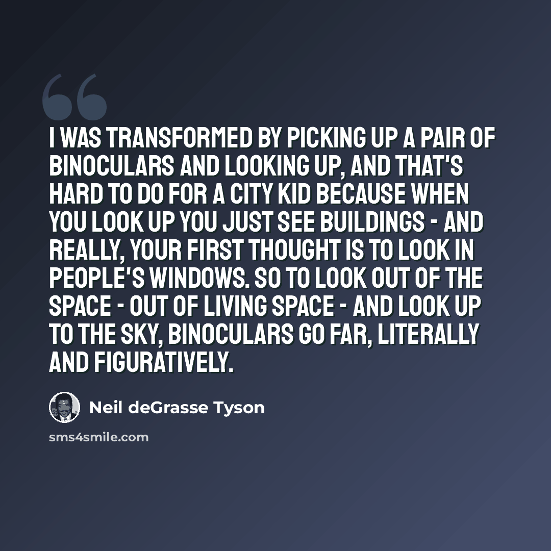 “I was transformed by picking up a pair of binoculars and looking up, and that's hard to do for a city kid because when you look up you just see buildings - and really, your first thought is to look in people's windows. So to look out of the space - out of living space - and look up to the sky…” quote by Neil deGrasse Tyson