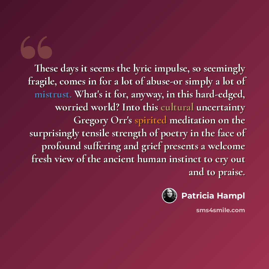 “These days it seems the lyric impulse, so seemingly fragile, comes in for a lot of abuse-or simply a lot of mistrust. What's it for, anyway, in this hard-edged, worried world? Into this cultural uncertainty Gregory Orr's spirited meditation on the surprisingly tensile strength of poetry in the…” quote by Patricia Hampl