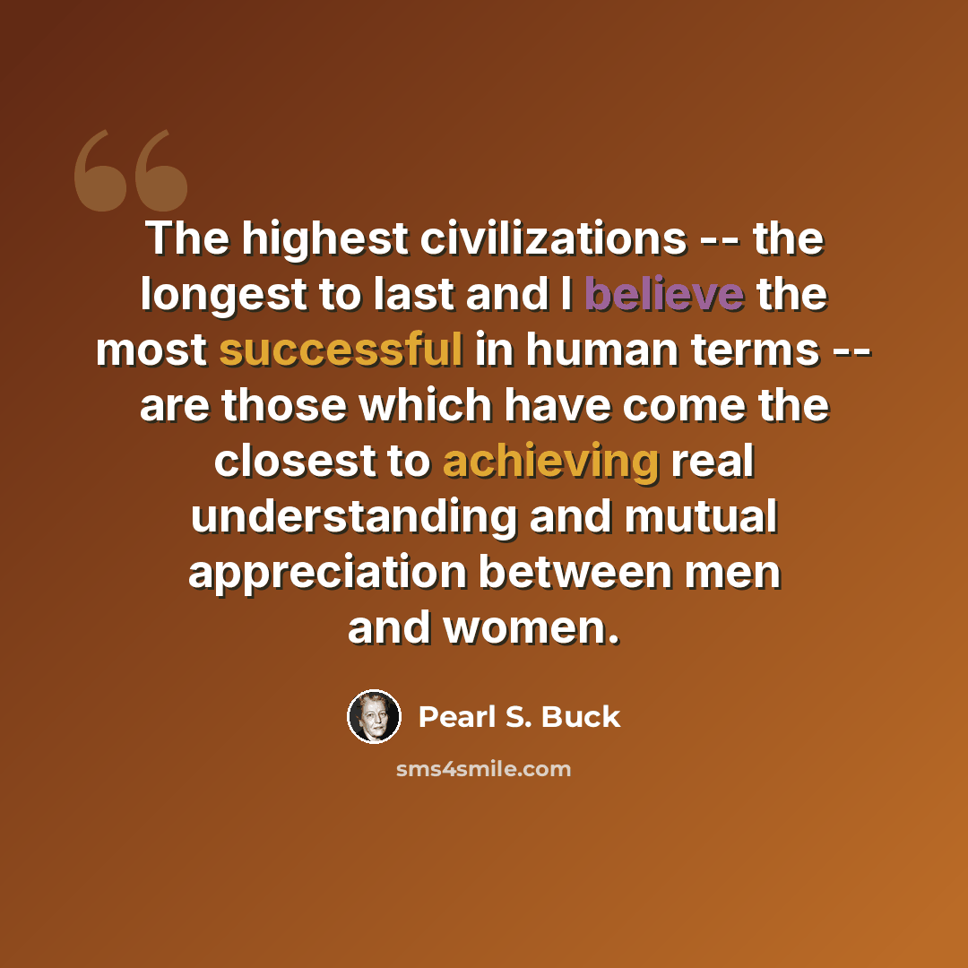 “The highest civilizations -- the longest to last and I believe the most successful in human terms -- are those which have come the closest to achieving real understanding and mutual appreciation between men and women.” quote by Pearl S. Buck