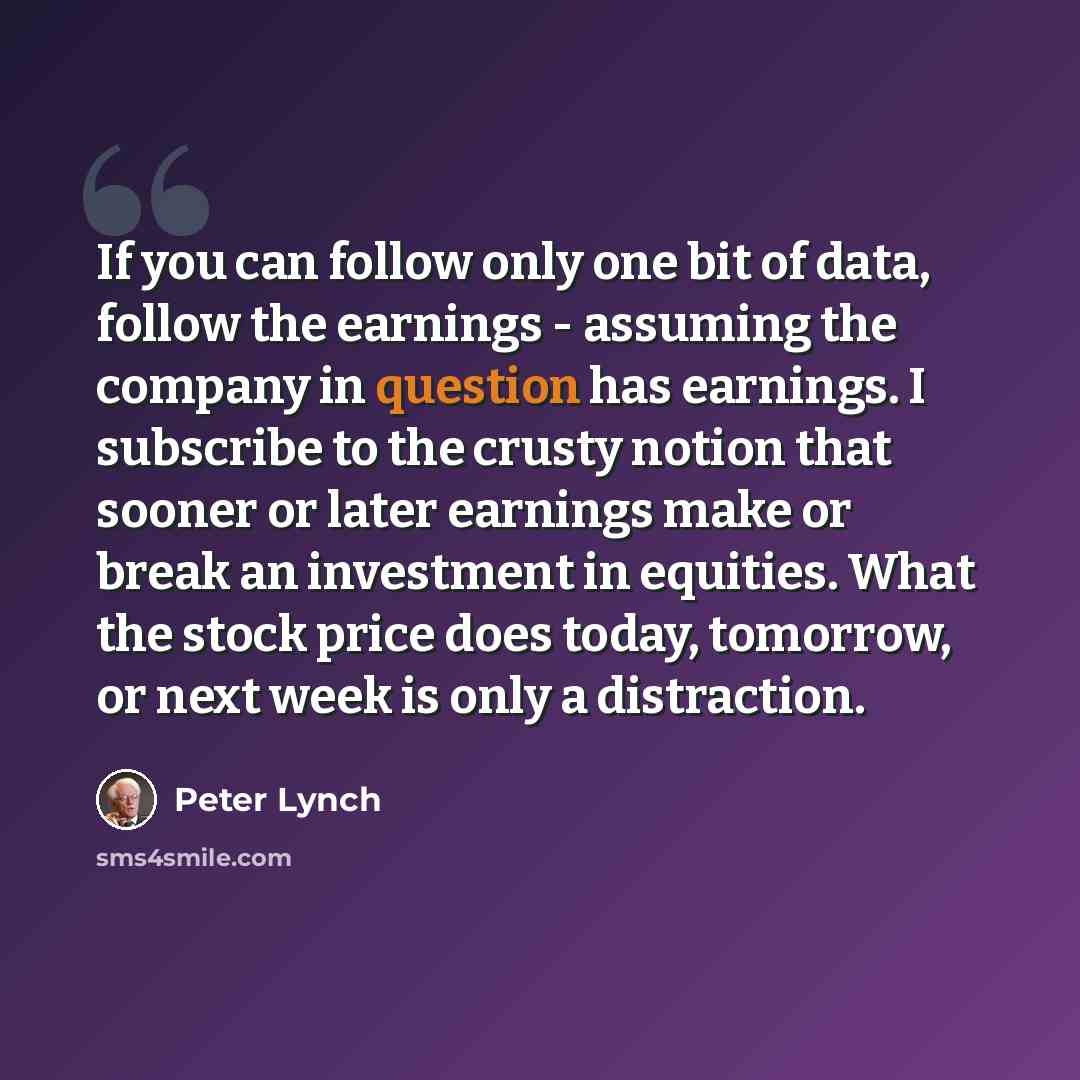 “If you can follow only one bit of data, follow the earnings - assuming the company in question has earnings. I subscribe to the crusty notion that sooner or later earnings make or break an investment in equities. What the stock price does today, tomorrow, or next week is only a distraction.” quote by Peter Lynch