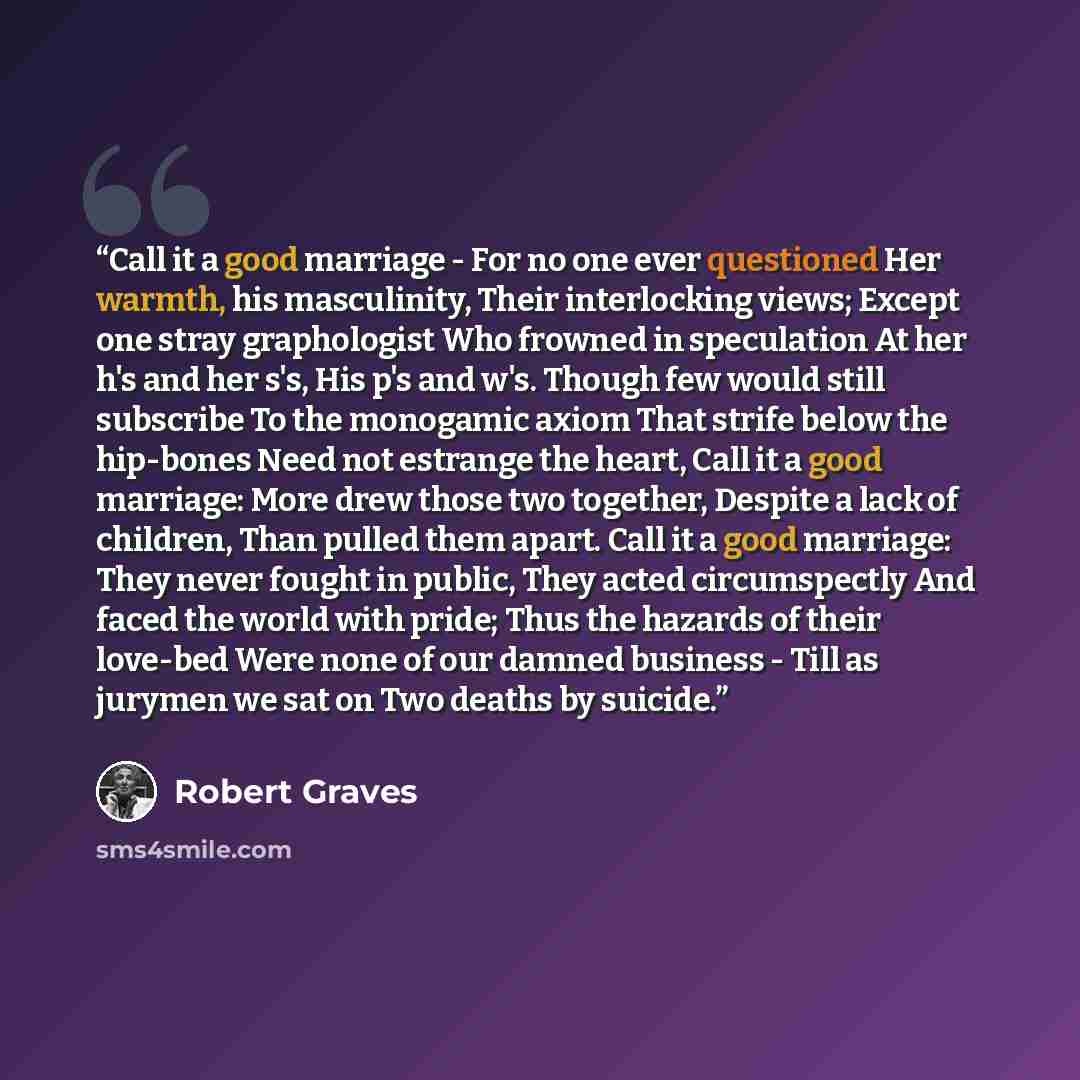 “Call it a good marriage - For no one ever questioned Her warmth, his masculinity, Their interlocking views; Except one stray graphologist Who frowned in speculation At her h's and her s's, His p's and w's. Though few would still subscribe To the monogamic axiom That strife below the hip-bones Need…” quote by Robert Graves