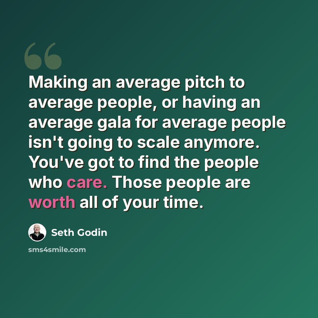 “Making an average pitch to average people, or having an average gala for average people isn't going to scale anymore. You've got to find the people who care. Those people are worth all of your time.” quote by Seth Godin