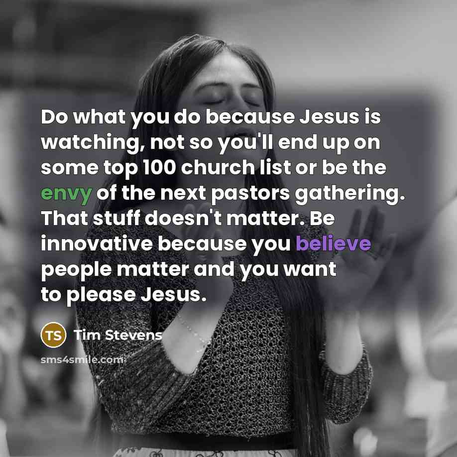 “Do what you do because Jesus is watching, not so you'll end up on some top 100 church list or be the envy of the next pastors gathering. That stuff doesn't matter. Be innovative because you believe people matter and you want to please Jesus.” quote by Tim Stevens