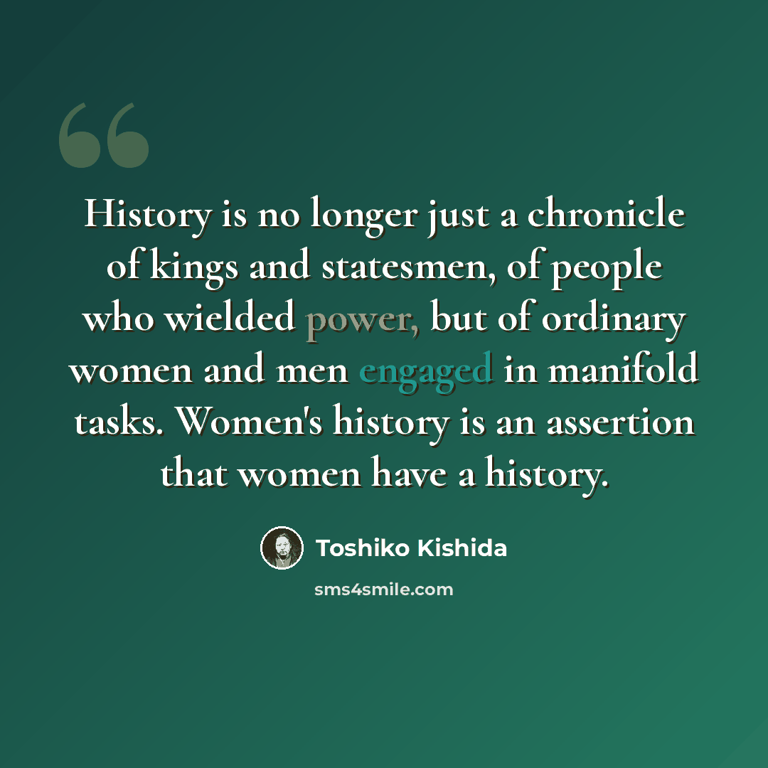 “History is no longer just a chronicle of kings and statesmen, of people who wielded power, but of ordinary women and men engaged in manifold tasks. Women's history is an assertion that women have a history.” quote by Toshiko Kishida