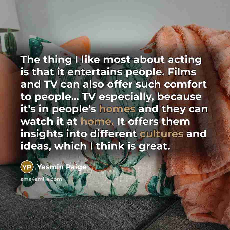 “The thing I like most about acting is that it entertains people. Films and TV can also offer such comfort to people... TV especially, because it's in people's homes and they can watch it at home. It offers them insights into different cultures and ideas, which I think is great.” quote by Yasmin Paige