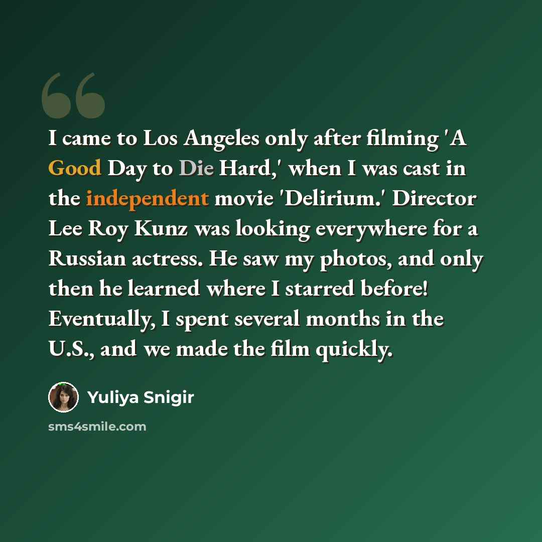 “I came to Los Angeles only after filming 'A Good Day to Die Hard,' when I was cast in the independent movie 'Delirium.' Director Lee Roy Kunz was looking everywhere for a Russian actress. He saw my photos, and only then he learned where I starred before! Eventually, I spent several months in the…” quote by Yuliya Snigir