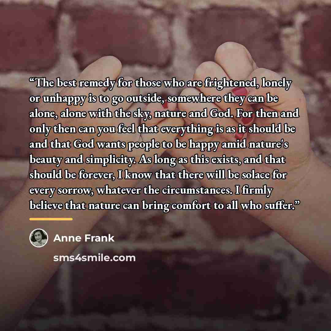 “The best remedy for those who are frightened, lonely or unhappy is to go outside, somewhere they can be alone, alone with the sky, nature and God. For then and only then can you feel that everything is as it should be and that God wants people to be happy amid nature's beauty and simplicity. As…” quote by Anne Frank