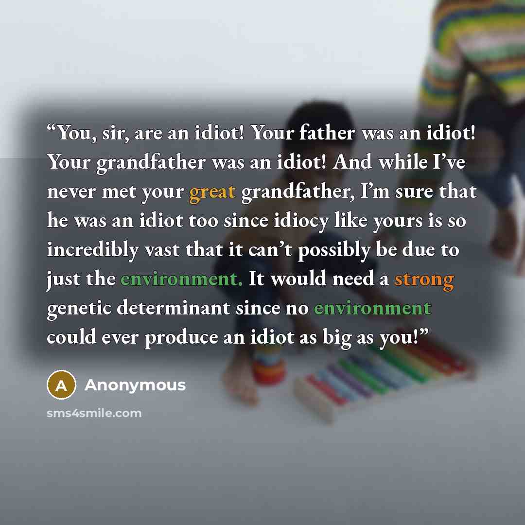 “You, sir, are an idiot! Your father was an idiot! Your grandfather was an idiot! And while I’ve never met your great grandfather, I’m sure that he was an idiot too since idiocy like yours is so incredibly vast that it can’t possibly be due to just the environment. It would need a strong genetic…” quote by Anonymous