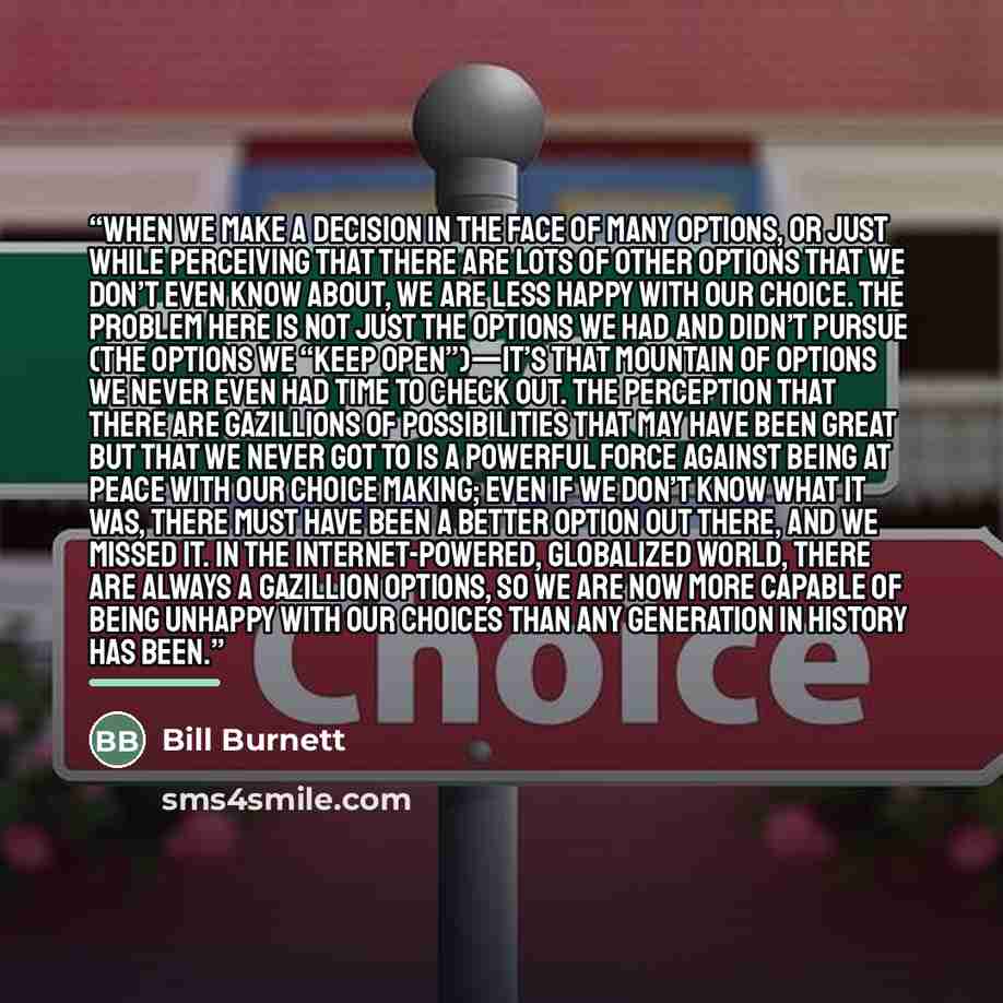 “When we make a decision in the face of many options, or just while perceiving that there are lots of other options that we don’t even know about, we are less happy with our choice. The problem here is not just the options we had and didn’t pursue (the options we “keep open”)—it’s that mountain of…” quote by Bill Burnett