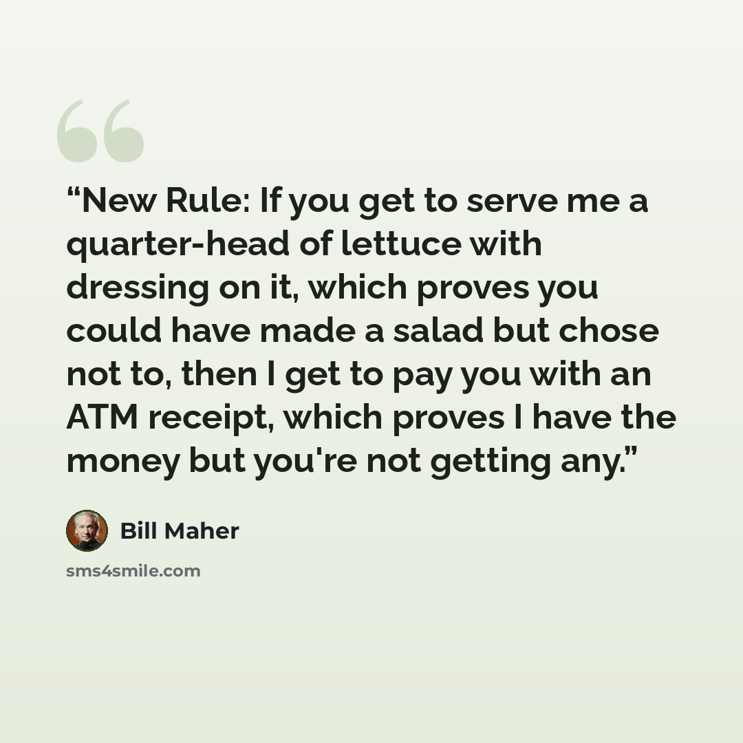 “New Rule: If you get to serve me a quarter-head of lettuce with dressing on it, which proves you could have made a salad but chose not to, then I get to pay you with an ATM receipt, which proves I have the money but you're not getting any.” quote by Bill Maher