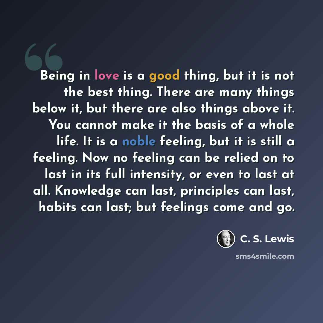 “Being in love is a good thing, but it is not the best thing. There are many things below it, but there are also things above it. You cannot make it the basis of a whole life. It is a noble feeling, but it is still a feeling. Now no feeling can be relied on to last in its full intensity, or even to…” quote by C. S. Lewis
