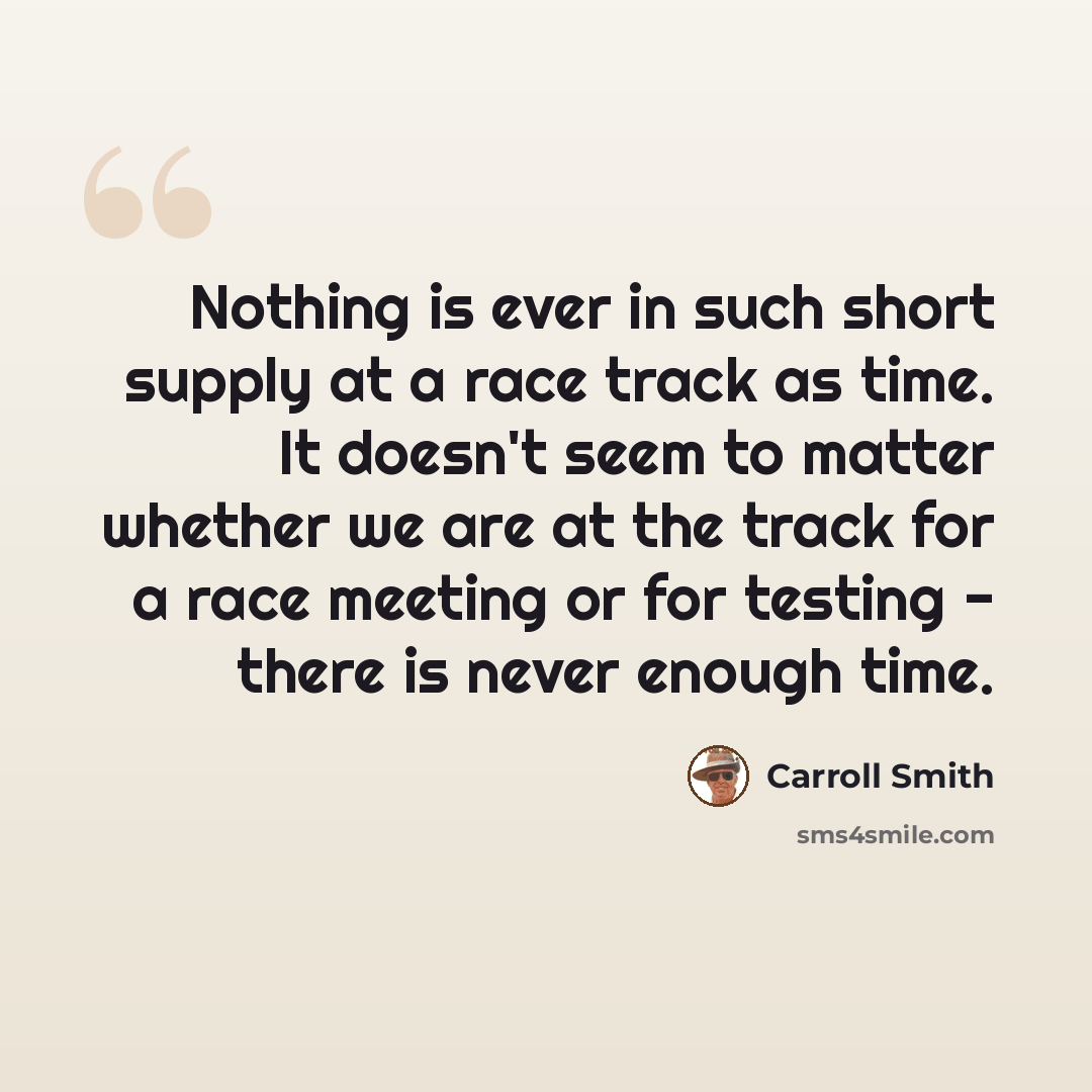 “Nothing is ever in such short supply at a race track as time. It doesn't seem to matter whether we are at the track for a race meeting or for testing - there is never enough time.” quote by Carroll Smith