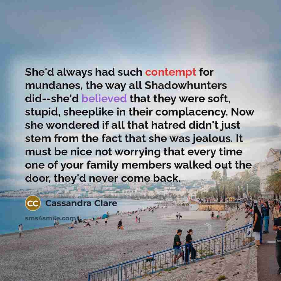 “She'd always had such contempt for mundanes, the way all Shadowhunters did--she'd believed that they were soft, stupid, sheeplike in their complacency. Now she wondered if all that hatred didn't just stem from the fact that she was jealous. It must be nice not worrying that every time one of your…” quote by Cassandra Clare