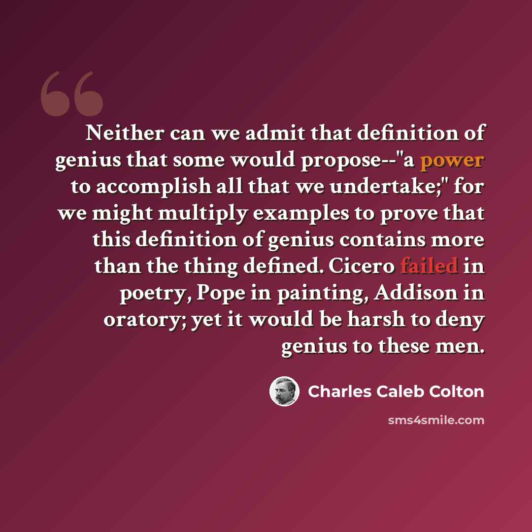 “Neither can we admit that definition of genius that some would propose--"a power to accomplish all that we undertake;" for we might multiply examples to prove that this definition of genius contains more than the thing defined. Cicero failed in poetry, Pope in painting, Addison in oratory; yet it…” quote by Charles Caleb Colton