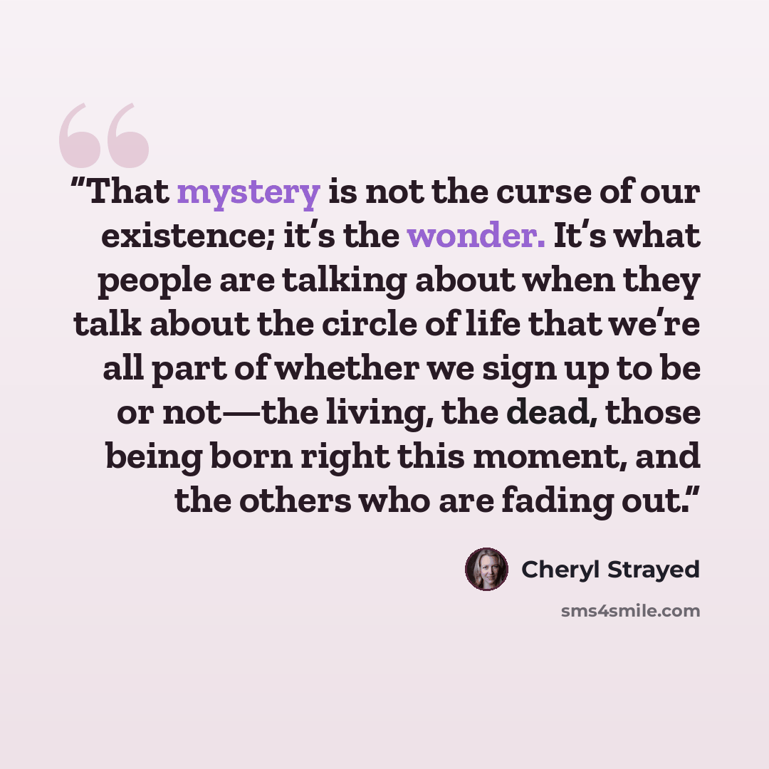“That mystery is not the curse of our existence; it’s the wonder. It’s what people are talking about when they talk about the circle of life that we’re all part of whether we sign up to be or not—the living, the dead, those being born right this moment, and the others who are fading out.” quote by Cheryl Strayed