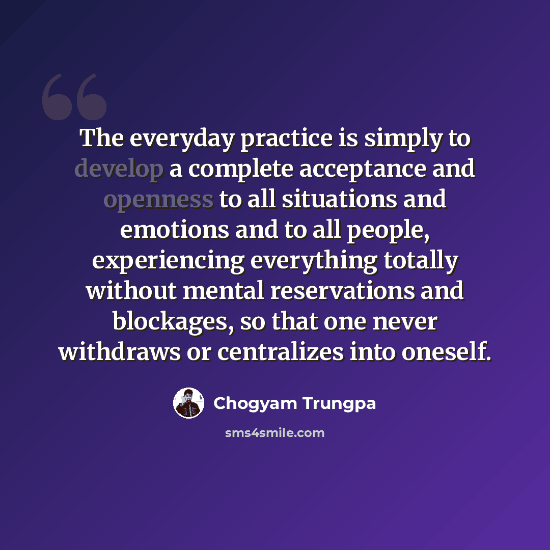 “The everyday practice is simply to develop a complete acceptance and openness to all situations and emotions and to all people, experiencing everything totally without mental reservations and blockages, so that one never withdraws or centralizes into oneself.” quote by Chogyam Trungpa