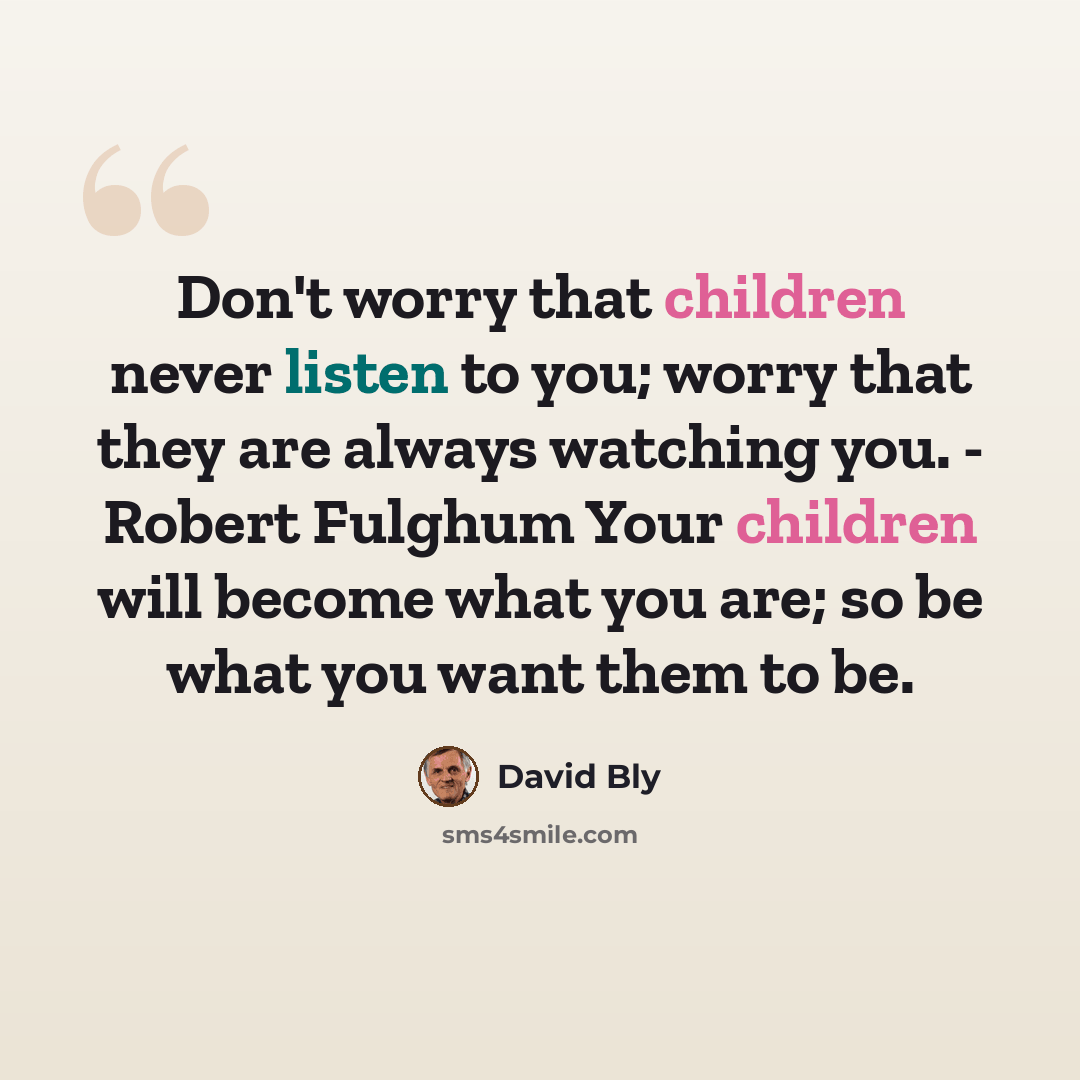 “Don't worry that children never listen to you; worry that they are always watching you. - Robert Fulghum Your children will become what you are; so be what you want them to be.” quote by David Bly