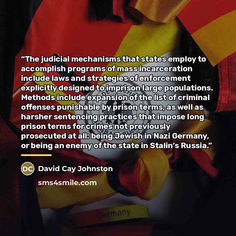 “The judicial mechanisms that states employ to accomplish programs of mass incarceration include laws and strategies of enforcement explicitly designed to imprison large populations. Methods include expansion of the list of criminal offenses punishable by prison terms, as well as harsher sentencing…” quote by David Cay Johnston