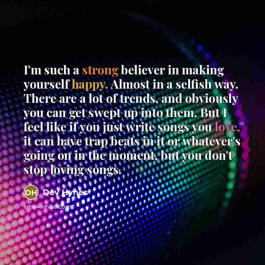 “I'm such a strong believer in making yourself happy. Almost in a selfish way. There are a lot of trends, and obviously you can get swept up into them. But I feel like if you just write songs you love, it can have trap beats in it or whatever's going on in the moment, but you don't stop loving songs.” quote by Dev Hynes
